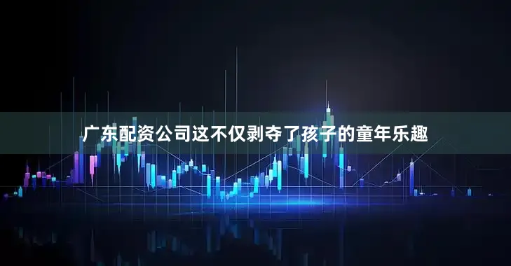 广东配资公司这不仅剥夺了孩子的童年乐趣