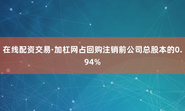 在线配资交易·加杠网占回购注销前公司总股本的0.94%