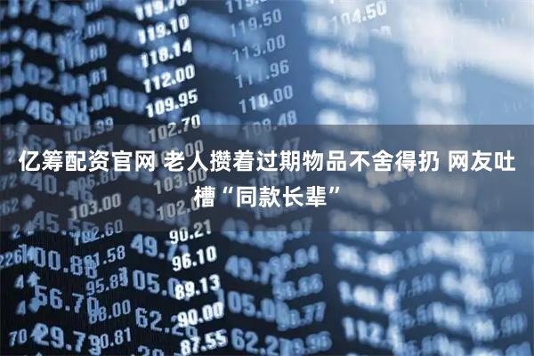 亿筹配资官网 老人攒着过期物品不舍得扔 网友吐槽“同款长辈”