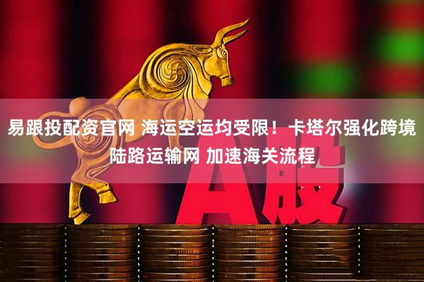 易跟投配资官网 海运空运均受限！卡塔尔强化跨境陆路运输网 加速海关流程