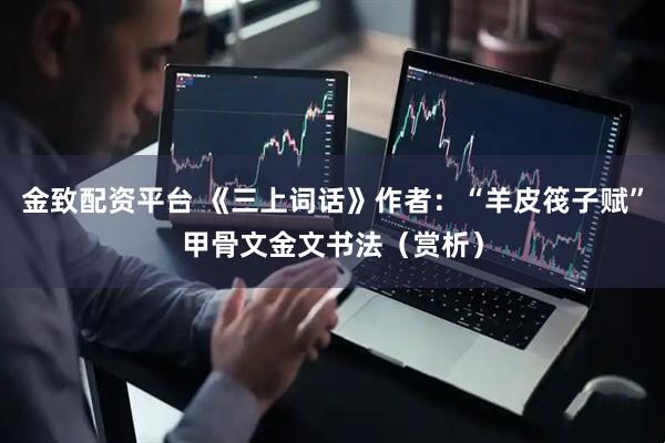 金致配资平台 《三上词话》作者：“羊皮筏子赋”甲骨文金文书法（赏析）