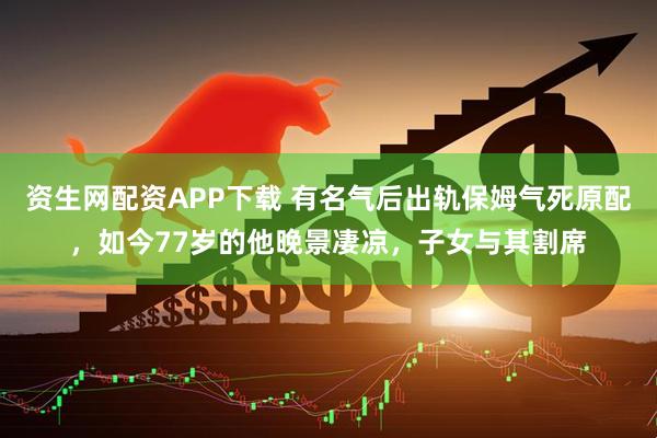 资生网配资APP下载 有名气后出轨保姆气死原配，如今77岁的他晚景凄凉，子女与其割席