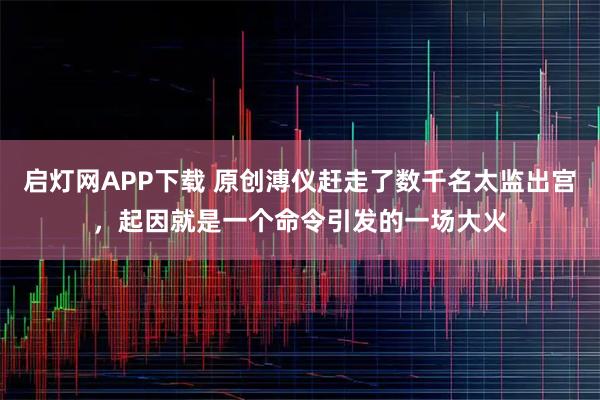 启灯网APP下载 原创溥仪赶走了数千名太监出宫，起因就是一个命令引发的一场大火