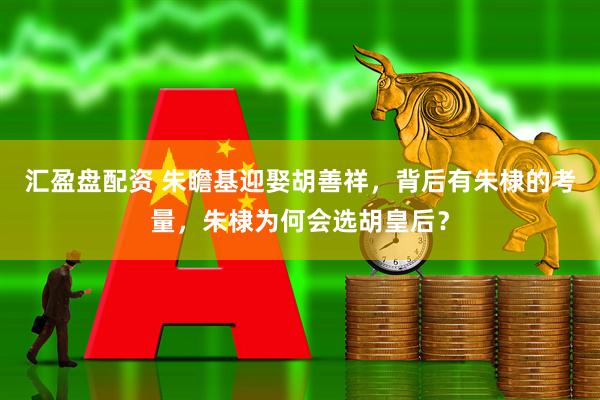 汇盈盘配资 朱瞻基迎娶胡善祥，背后有朱棣的考量，朱棣为何会选胡皇后？