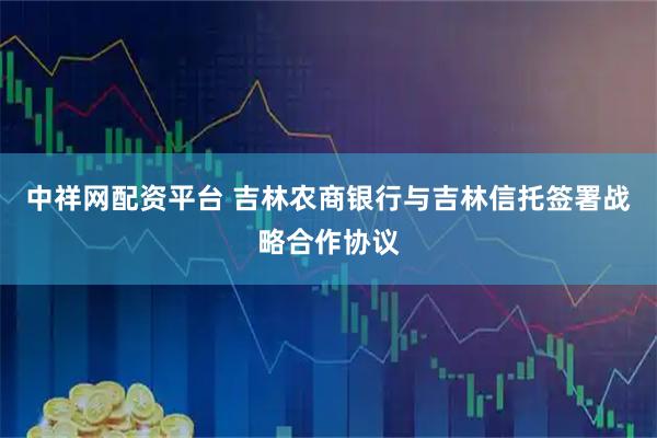 中祥网配资平台 吉林农商银行与吉林信托签署战略合作协议