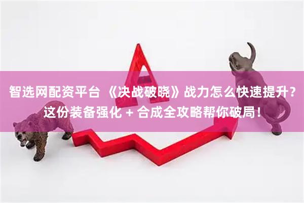 智选网配资平台 《决战破晓》战力怎么快速提升？这份装备强化 + 合成全攻略帮你破局！