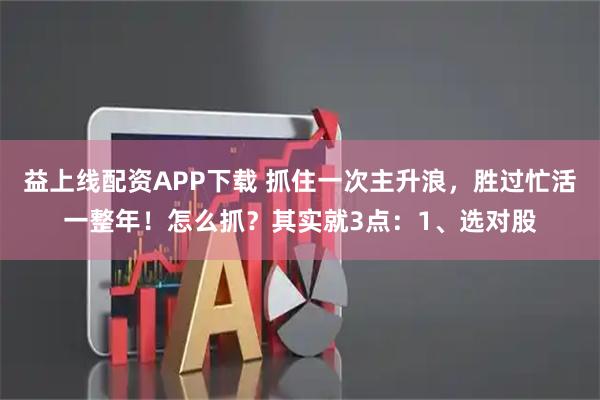 益上线配资APP下载 抓住一次主升浪，胜过忙活一整年！怎么抓？其实就3点：1、选对股