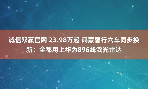 诚信双赢官网 23.98万起 鸿蒙智行六车同步换新：全都用上华为896线激光雷达
