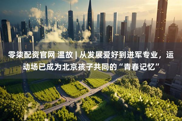 零柒配资官网 温故 | 从发展爱好到进军专业，运动场已成为北京孩子共同的“青春记忆”
