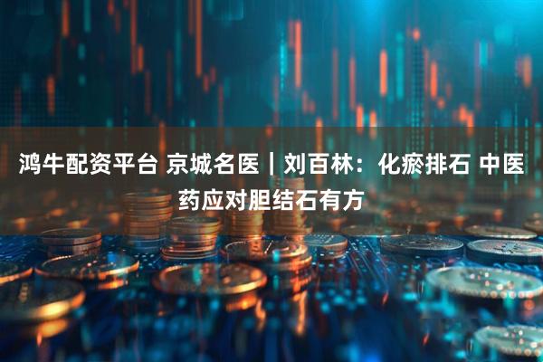 鸿牛配资平台 京城名医｜刘百林：化瘀排石 中医药应对胆结石有方