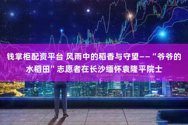 钱掌柜配资平台 风雨中的稻香与守望——“爷爷的水稻田”志愿者在长沙缅怀袁隆平院士