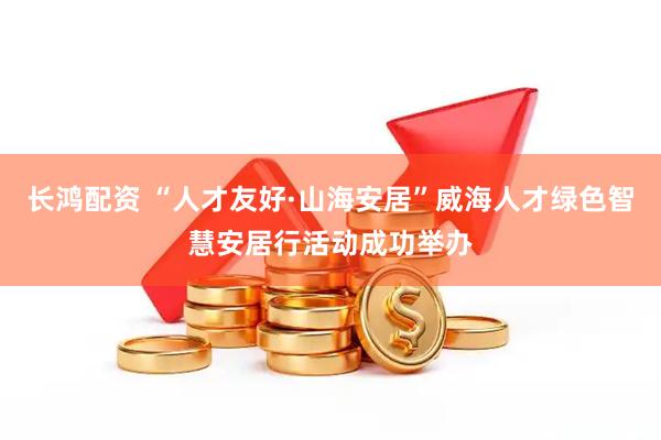 长鸿配资 “人才友好·山海安居”威海人才绿色智慧安居行活动成功举办