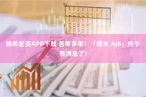 楠希配资APP下载 苦等多年！「樱木 AJ6」终于有消息了！