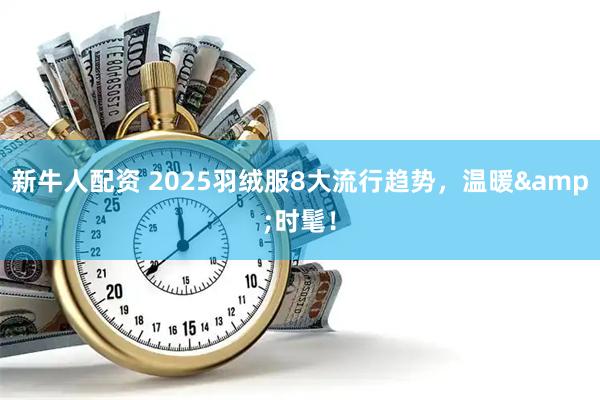 新牛人配资 2025羽绒服8大流行趋势，温暖&时髦！