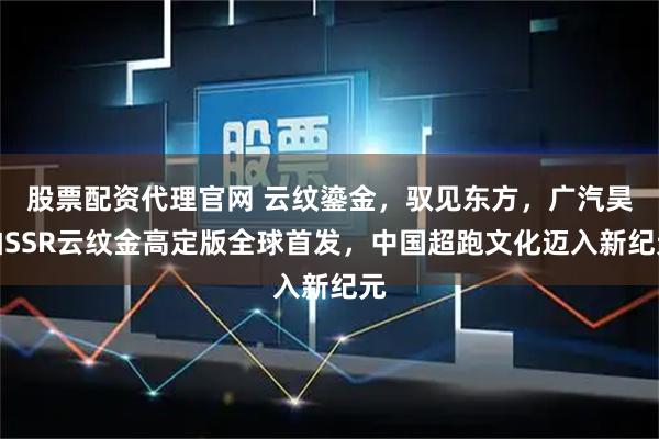 股票配资代理官网 云纹鎏金，驭见东方，广汽昊铂SSR云纹金高定版全球首发，中国超跑文化迈入新纪元