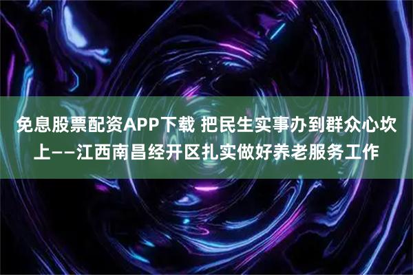 免息股票配资APP下载 把民生实事办到群众心坎上——江西南昌经开区扎实做好养老服务工作