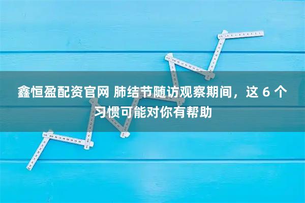 鑫恒盈配资官网 肺结节随访观察期间，这 6 个习惯可能对你有帮助