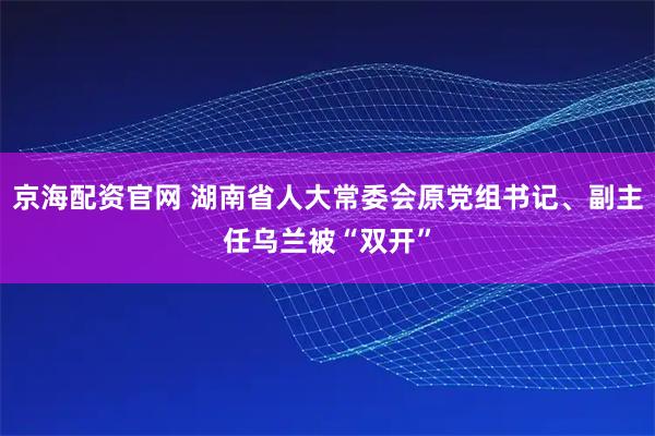 京海配资官网 湖南省人大常委会原党组书记、副主任乌兰被“双开”