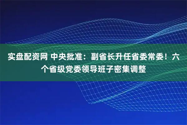 实盘配资网 中央批准：副省长升任省委常委！六个省级党委领导班子密集调整