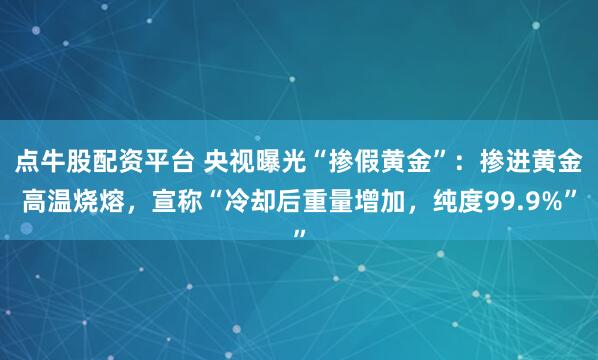 点牛股配资平台 央视曝光“掺假黄金”：掺进黄金高温烧熔，宣称“冷却后重量增加，纯度99.9%”