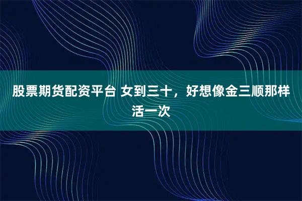 股票期货配资平台 女到三十，好想像金三顺那样活一次