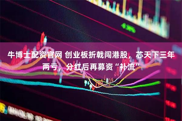 牛博士配资官网 创业板折戟闯港股，芯天下三年两亏，分红后再募资“补流”
