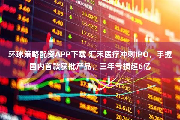 环球策略配资APP下载 汇禾医疗冲刺IPO，手握国内首款获批产品，三年亏损超6亿