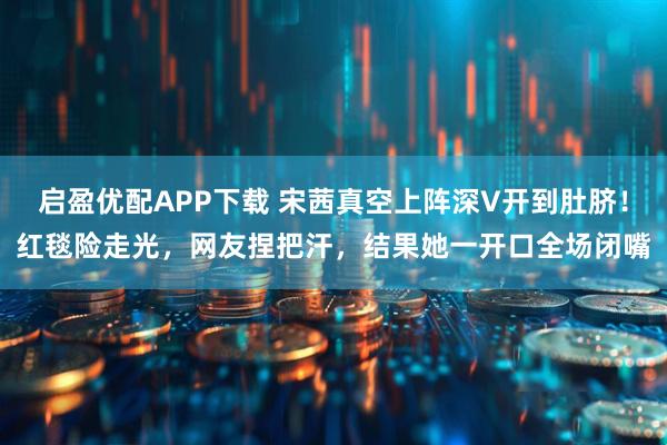 启盈优配APP下载 宋茜真空上阵深V开到肚脐！红毯险走光，网友捏把汗，结果她一开口全场闭嘴