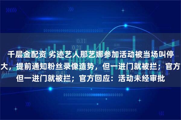 千层金配资 劣迹艺人那艺娜参加活动被当场叫停，知情人称其排场很大，提前通知粉丝录像造势，但一进门就被拦；官方回应：活动未经审批