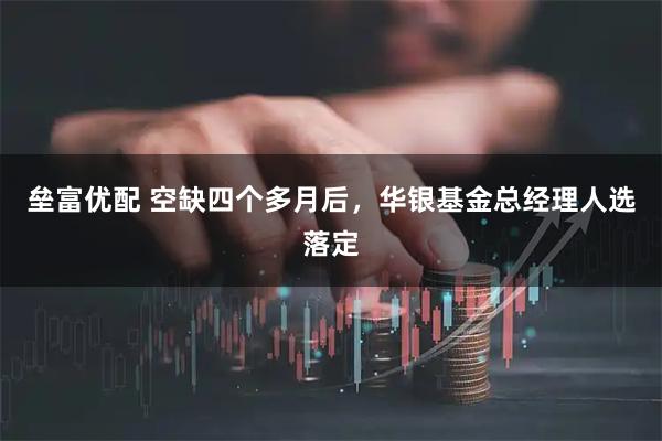 垒富优配 空缺四个多月后，华银基金总经理人选落定